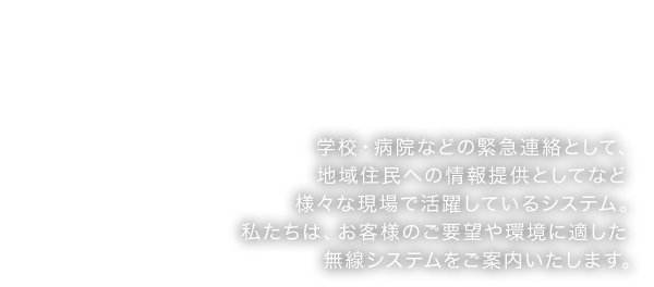 学校・病院などの緊急連絡として、地域住民への情報提供としてなど様々な現場で活躍しているシステム。私たちは、お客様のご要望や環境に適した無線システムをご案内いたします。